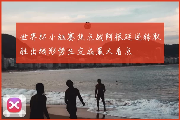 世界杯小组赛焦点战阿根廷逆转取胜出线形势生变成最大看点