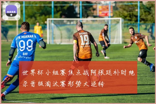 世界杯小组赛焦点战阿根廷补时绝杀晋级淘汰赛形势大逆转