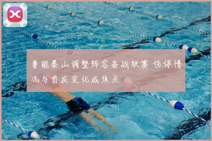 鲁能泰山调整阵容备战联赛 伤停情况与首发变化成焦点