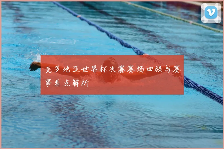 克罗地亚世界杯决赛赛场回顾与赛事看点解析