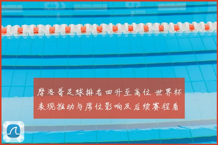 摩洛哥足球排名回升至高位 世界杯表现推动与席位影响及后续赛程看点