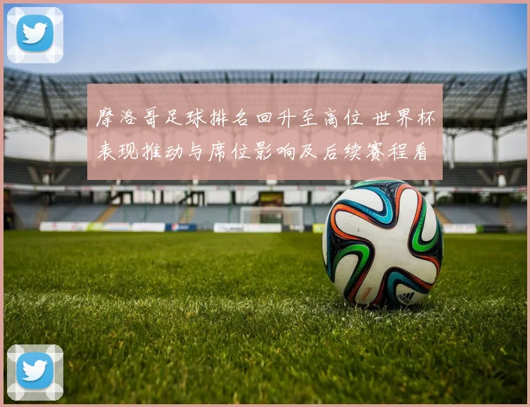 摩洛哥足球排名回升至高位 世界杯表现推动与席位影响及后续赛程看点