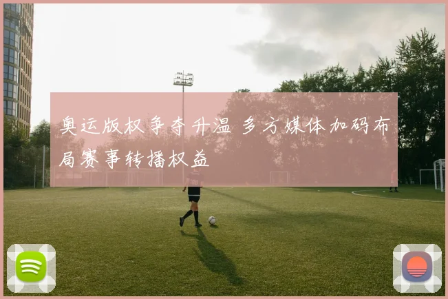 奥运版权争夺升温 多方媒体加码布局赛事转播权益
