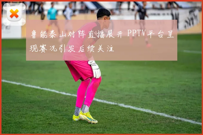鲁能泰山对阵直播展开 PPTV平台呈现赛况引发后续关注