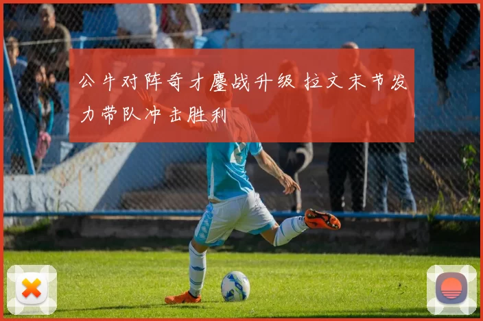 公牛对阵奇才鏖战升级 拉文末节发力带队冲击胜利