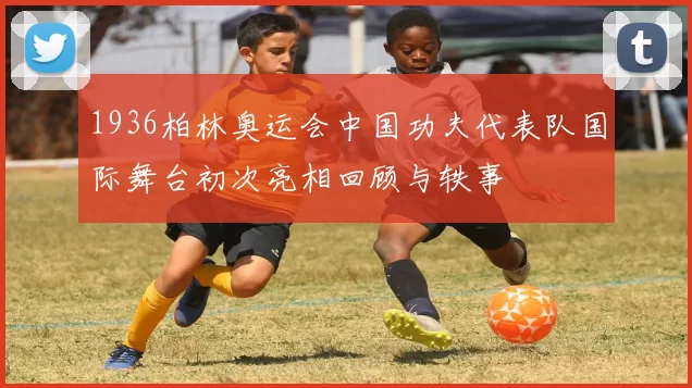 1936柏林奥运会中国功夫代表队国际舞台初次亮相回顾与轶事