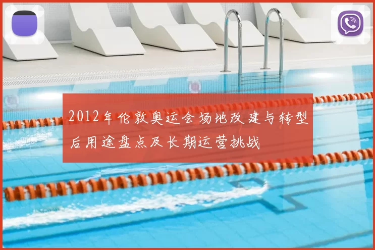 2012年伦敦奥运会场地改建与转型后用途盘点及长期运营挑战