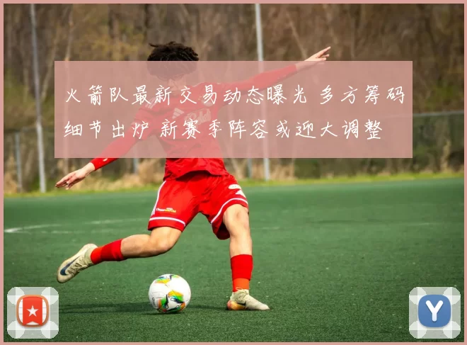 火箭队最新交易动态曝光 多方筹码细节出炉 新赛季阵容或迎大调整