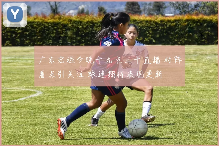 广东宏远今晚十九点三十直播 对阵看点引关注 球迷期待表现更新