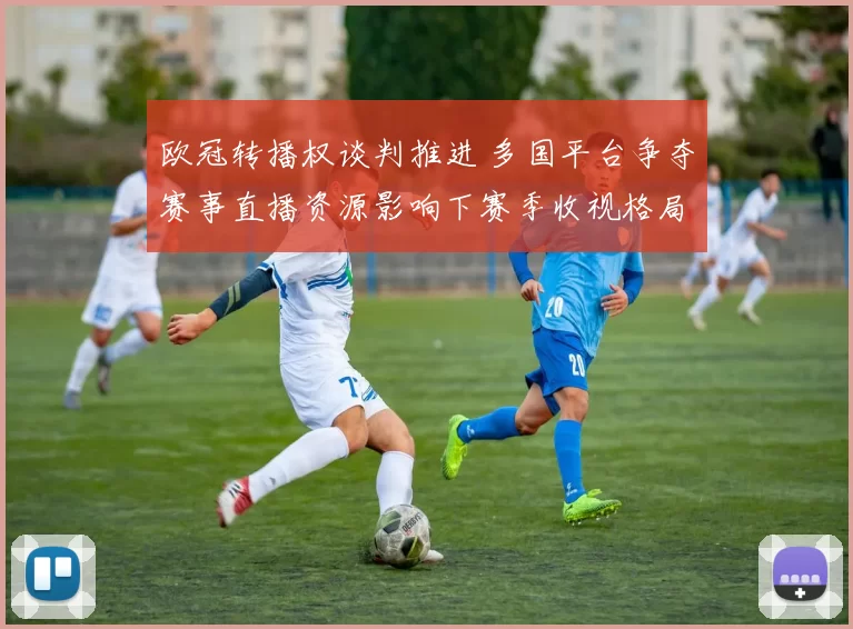 欧冠转播权谈判推进 多国平台争夺赛事直播资源影响下赛季收视格局