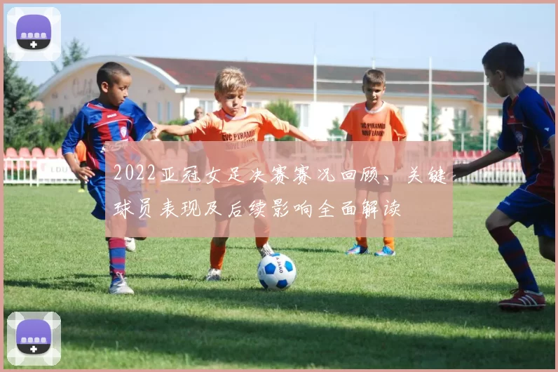 2022亚冠女足决赛赛况回顾、关键球员表现及后续影响全面解读
