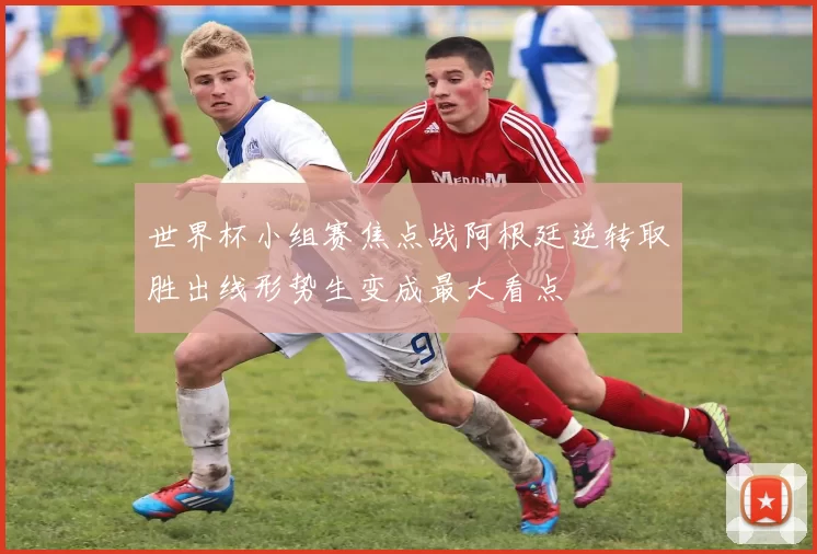 世界杯小组赛焦点战阿根廷逆转取胜出线形势生变成最大看点