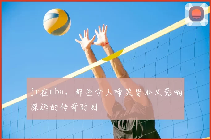jr在nba，那些令人啼笑皆非又影响深远的传奇时刻