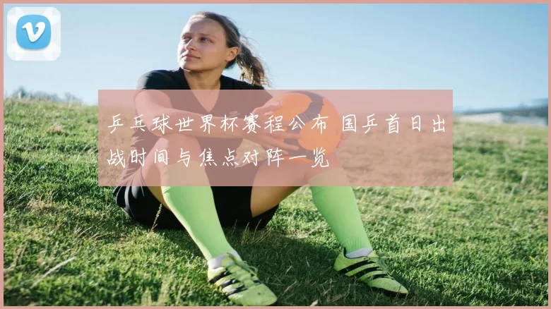 乒乓球世界杯赛程公布 国乒首日出战时间与焦点对阵一览