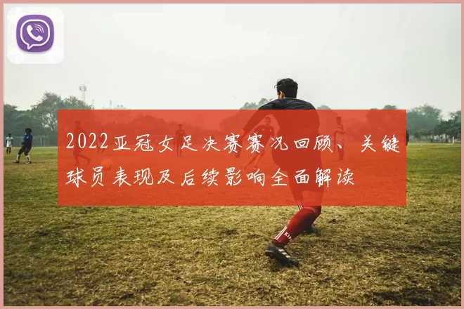 2022亚冠女足决赛赛况回顾、关键球员表现及后续影响全面解读