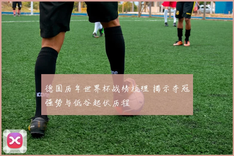 德国历年世界杯战绩梳理 揭示夺冠强势与低谷起伏历程