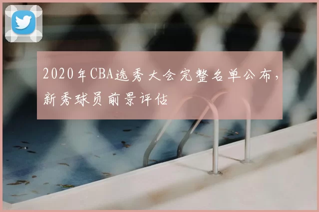2020年CBA选秀大会完整名单公布，新秀球员前景评估