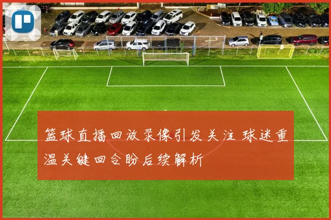 篮球直播回放录像引发关注 球迷重温关键回合盼后续解析