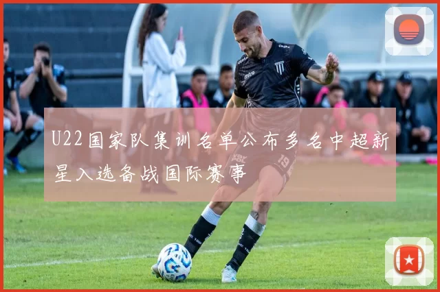 U22国家队集训名单公布多名中超新星入选备战国际赛事