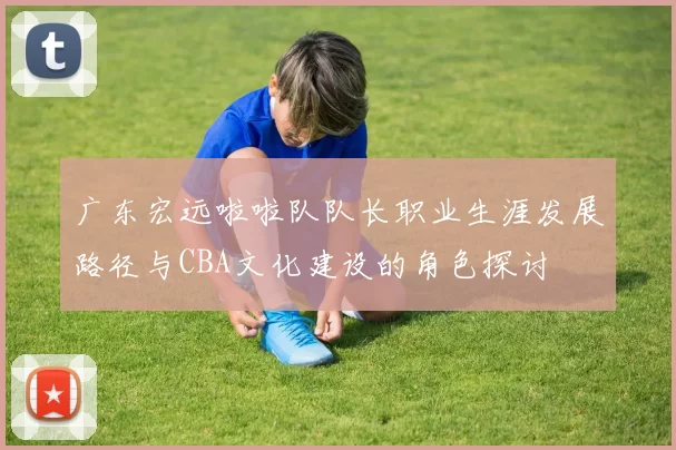 广东宏远啦啦队队长职业生涯发展路径与CBA文化建设的角色探讨