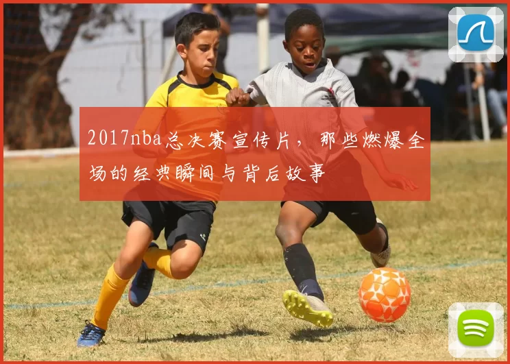 2017nba总决赛宣传片,那些燃爆全场的经典瞬间与背后故事