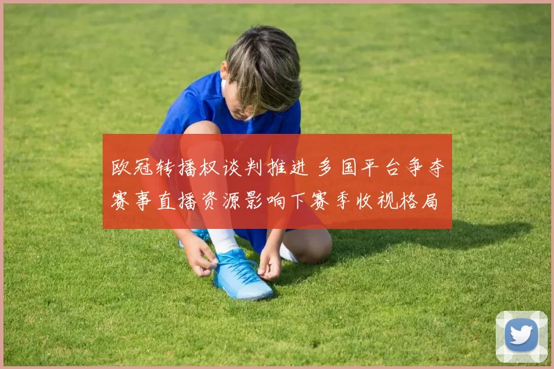 欧冠转播权谈判推进 多国平台争夺赛事直播资源影响下赛季收视格局