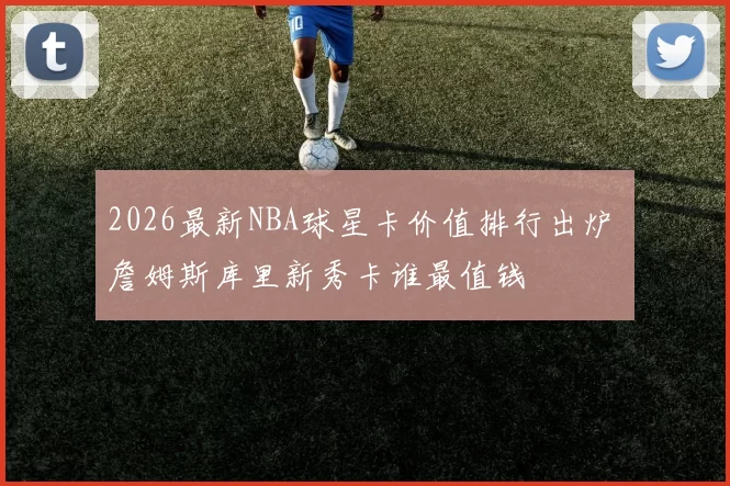 2026最新NBA球星卡价值排行出炉 詹姆斯库里新秀卡谁最值钱