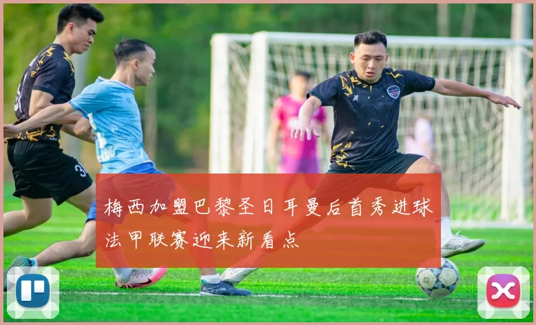 梅西加盟巴黎圣日耳曼后首秀进球法甲联赛迎来新看点