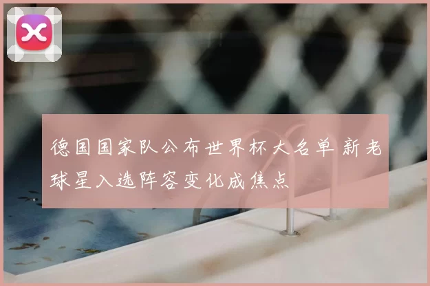 德国国家队公布世界杯大名单 新老球星入选阵容变化成焦点