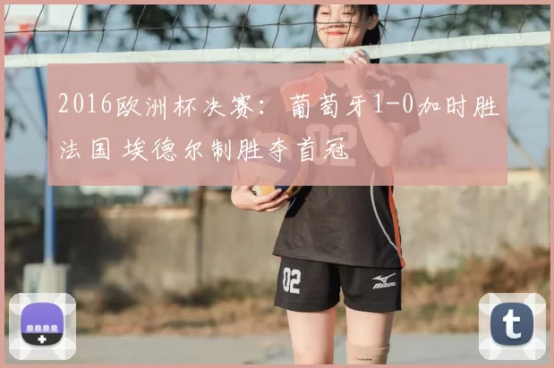 2016欧洲杯决赛:葡萄牙1-0加时胜法国 埃德尔制胜夺首冠