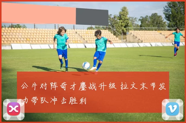 公牛对阵奇才鏖战升级 拉文末节发力带队冲击胜利