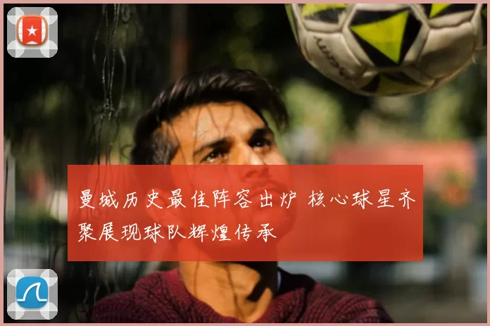 曼城历史最佳阵容出炉 核心球星齐聚展现球队辉煌传承