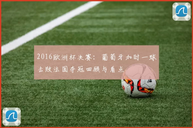 2016欧洲杯决赛:葡萄牙加时一球击败法国夺冠回顾与看点