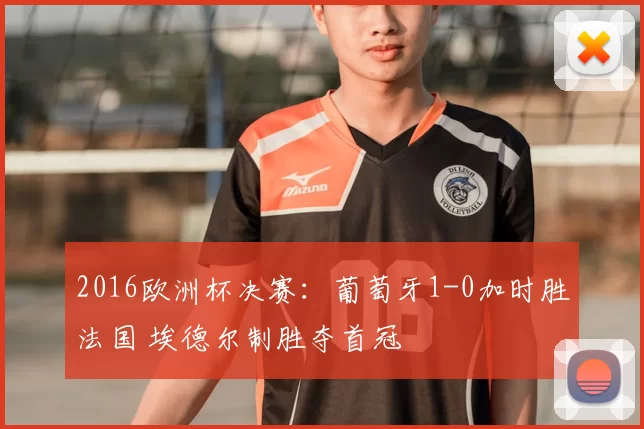 2016欧洲杯决赛:葡萄牙1-0加时胜法国 埃德尔制胜夺首冠