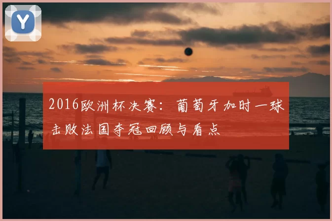2016欧洲杯决赛:葡萄牙加时一球击败法国夺冠回顾与看点