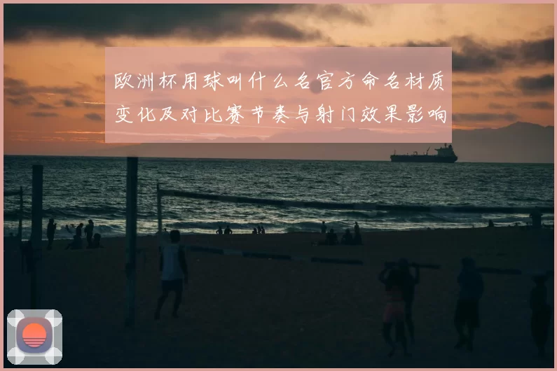 欧洲杯用球叫什么名官方命名材质变化及对比赛节奏与射门效果影响