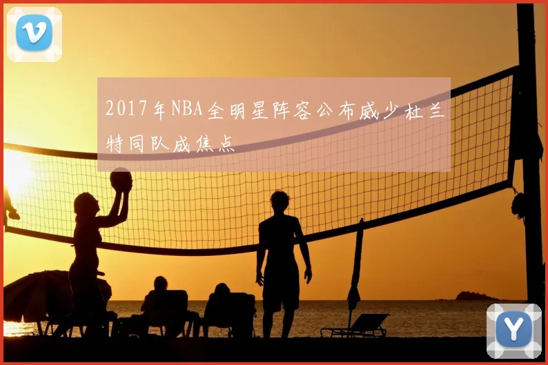 2017年NBA全明星阵容公布威少杜兰特同队成焦点