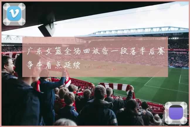 广东女篮全场回放告一段落季后赛争夺看点延续