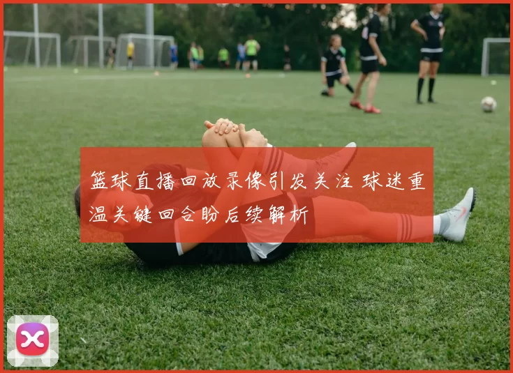 篮球直播回放录像引发关注 球迷重温关键回合盼后续解析