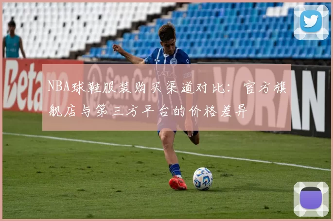 NBA球鞋服装购买渠道对比：官方旗舰店与第三方平台的价格差异